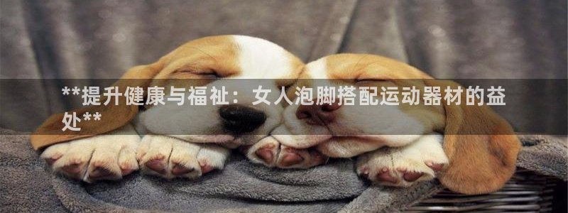 意昂体育3娱乐：**提升健康与福祉：女人泡脚搭配运动